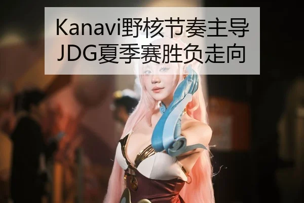 Kanavi野核节奏主导JDG夏季赛胜负走向