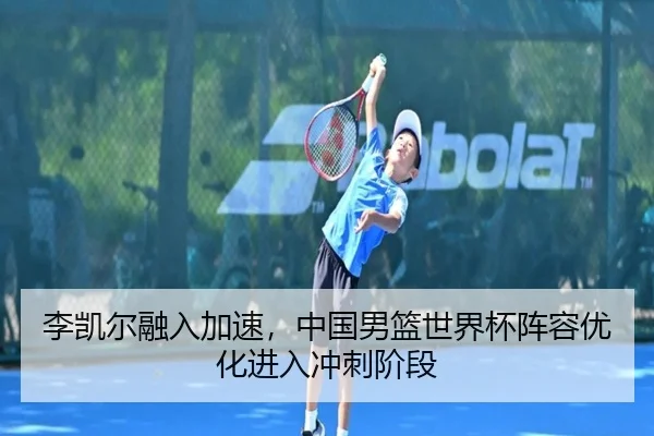 李凯尔融入加速，中国男篮世界杯阵容优化进入冲刺阶段