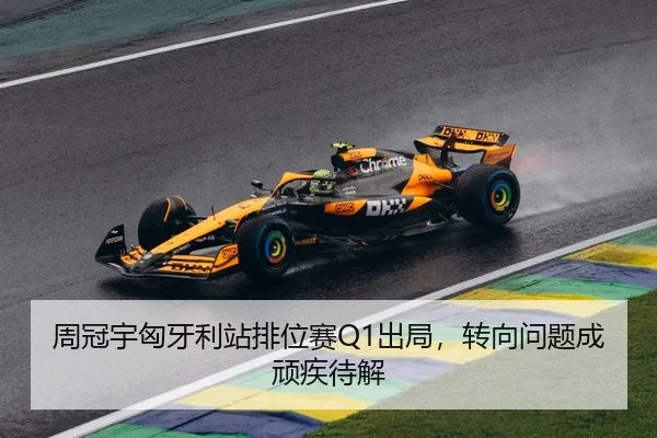 周冠宇匈牙利站排位赛Q1出局，转向问题成顽疾待解