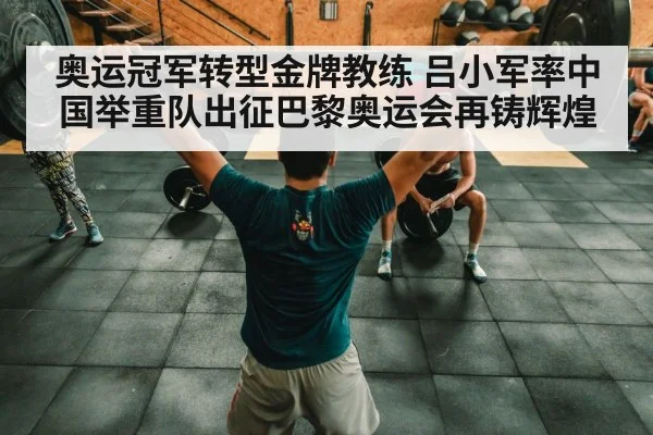 奥运冠军转型金牌教练 吕小军率中国举重队出征巴黎奥运会再铸辉煌