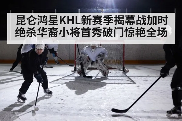 昆仑鸿星KHL新赛季揭幕战加时绝杀华裔小将首秀破门惊艳全场